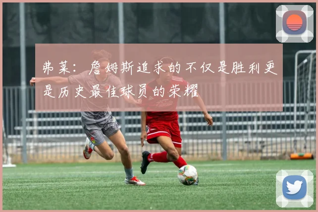 弗莱：詹姆斯追求的不仅是胜利更是历史最佳球员的荣耀