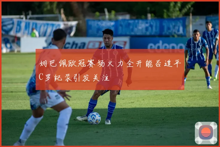 姆巴佩欧冠赛场火力全开能否追平C罗纪录引发关注