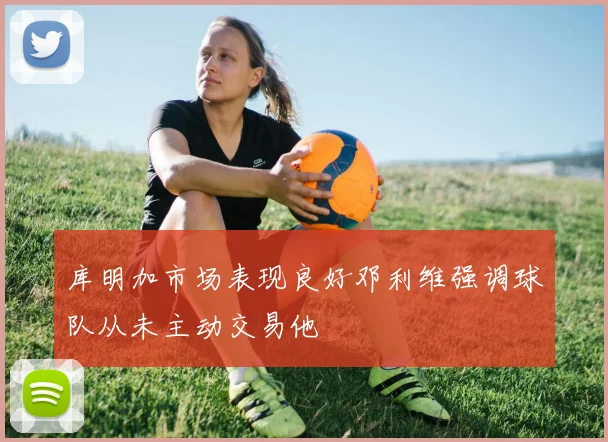库明加市场表现良好邓利维强调球队从未主动交易他