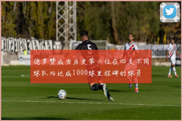 德罗赞成为历史第六位在四支不同球队均达成1000球里程碑的球员