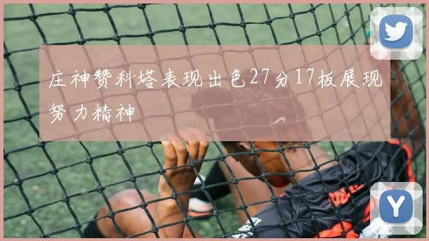 庄神赞科塔表现出色27分17板展现努力精神