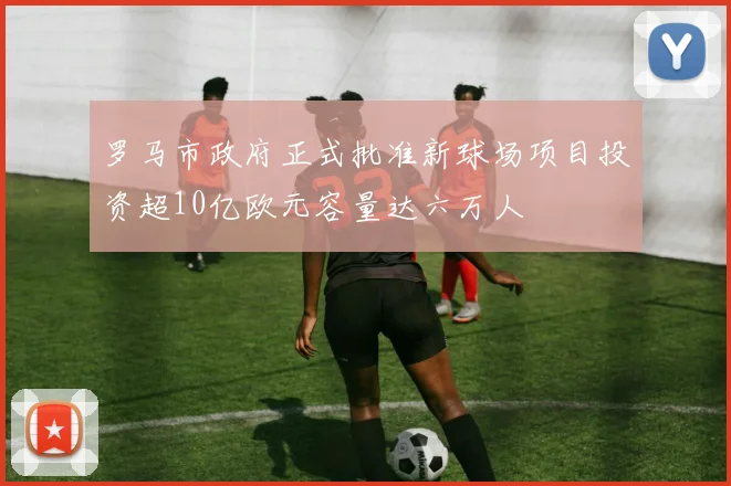 罗马市政府正式批准新球场项目投资超10亿欧元容量达六万人
