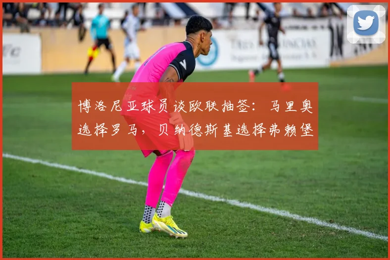 博洛尼亚球员谈欧联抽签：马里奥选择罗马，贝纳德斯基选择弗赖堡