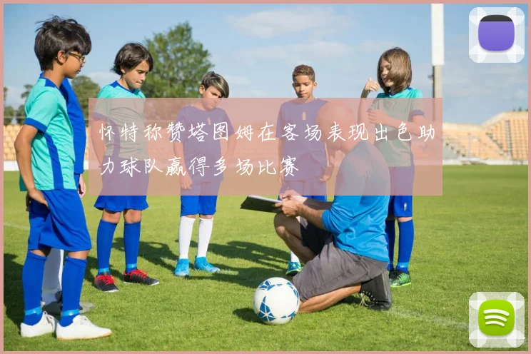 怀特称赞塔图姆在客场表现出色助力球队赢得多场比赛