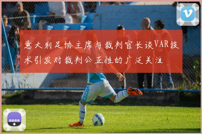 意大利足协主席与裁判官长谈VAR技术引发对裁判公正性的广泛关注