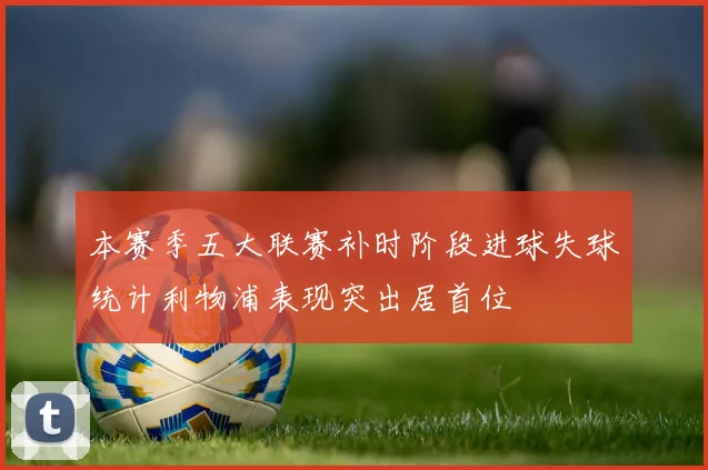 本赛季五大联赛补时阶段进球失球统计利物浦表现突出居首位