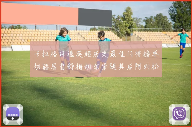 卡拉格评选英超历史最佳门将榜单切赫居首舒梅切尔紧随其后阿利松位列第三