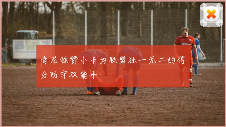 肯尼称赞小卡为联盟独一无二的得分防守双能手