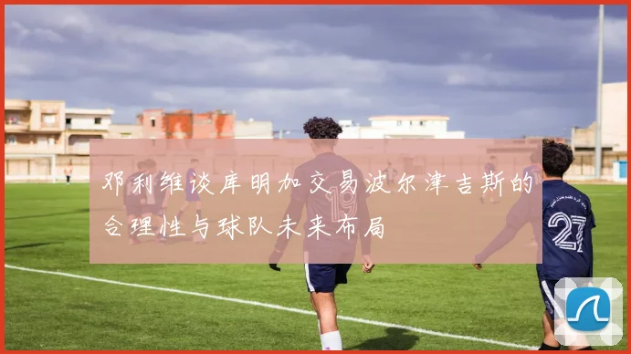 邓利维谈库明加交易波尔津吉斯的合理性与球队未来布局
