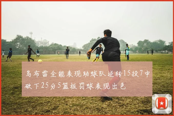乌布雷全能表现助球队逆转15投7中砍下25分5篮板罚球表现出色